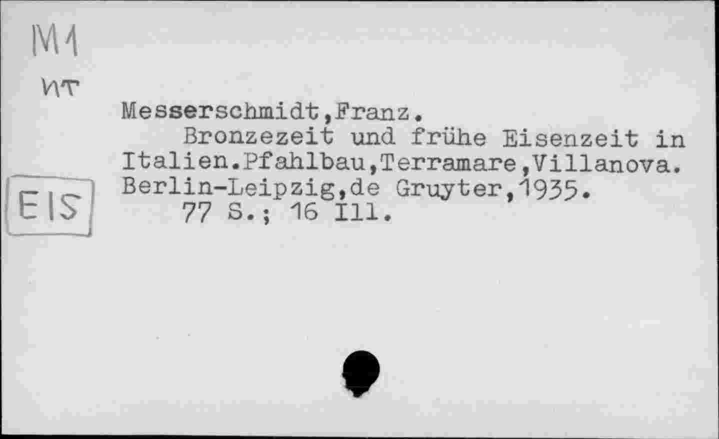 ﻿
ИТ
{eis
Messerschmidt,Franz.
Bronzezeit und frühe Eisenzeit in Italien.Pfahlbau,Terramare,Villanova. Berlin-Leipzig,de Gruyter,19З5.
77 S.; 16 Ill.